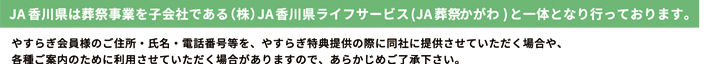 ＪＡ香川県は葬祭事業を子会社である（株）ＪＡ香川県ライフサービス(ＪＡ葬祭かがわ)と一体となり行っております。やすらぎ会員様のご住所・氏名・電話番号等を、やすらぎ特典提供の際に同社に提供させていただく場合や、各種ご案内のためにご利用させていただく場合がありますので、あらかじめご了承ください。