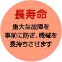 長寿命　重大な故障を事前に防ぎ、機械を長持ちさせます